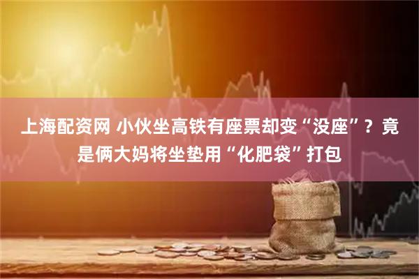 上海配资网 小伙坐高铁有座票却变“没座”？竟是俩大妈将坐垫用“化肥袋”打包
