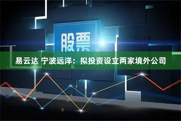 易云达 宁波远洋：拟投资设立两家境外公司