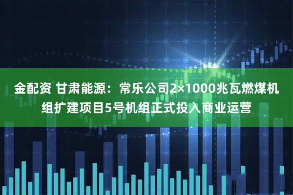 金配资 甘肃能源：常乐公司2×1000兆瓦燃煤机组扩建项目5号机组正式投入商业运营