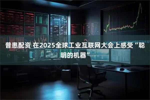 普患配资 在2025全球工业互联网大会上感受“聪明的机器”