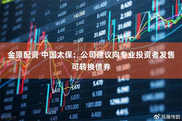金顶配资 中国太保：公司建议向专业投资者发售可转换债券