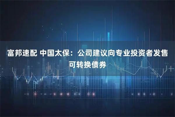 富邦速配 中国太保：公司建议向专业投资者发售可转换债券