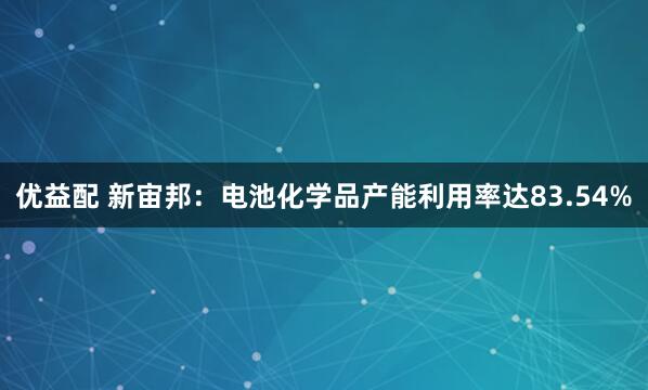 优益配 新宙邦：电池化学品产能利用率达83.54%