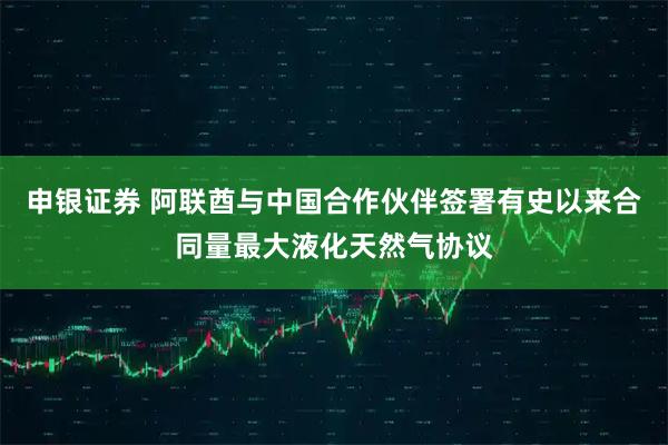 申银证券 阿联酋与中国合作伙伴签署有史以来合同量最大液化天然气协议