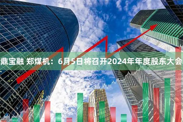 鼎宝融 郑煤机：6月5日将召开2024年年度股东大会