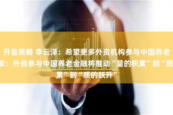 升富策略 李云泽：希望更多外资机构参与中国养老市场 专家：外资参与中国养老金融将推动“量的积累”到“质的跃升”