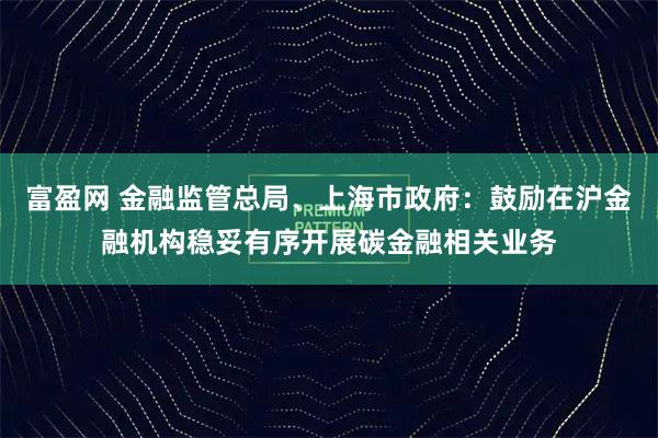 富盈网 金融监管总局、上海市政府：鼓励在沪金融机构稳妥有序开展碳金融相关业务