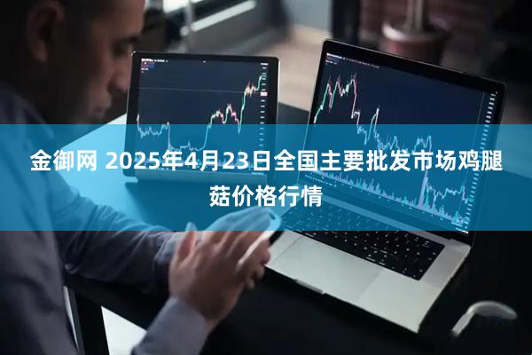 金御网 2025年4月23日全国主要批发市场鸡腿菇价格行情