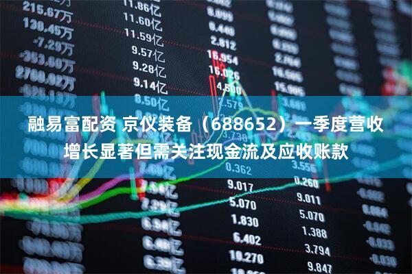 融易富配资 京仪装备（688652）一季度营收增长显著但需关注现金流及应收账款