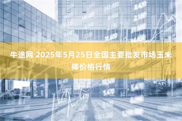 牛途网 2025年5月25日全国主要批发市场玉米棒价格行情