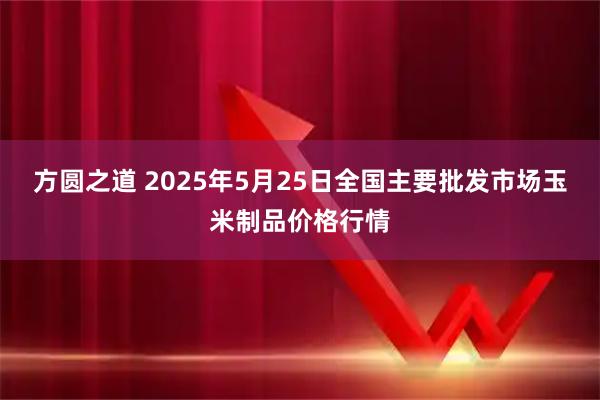 方圆之道 2025年5月25日全国主要批发市场玉米制品价格行情
