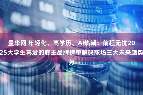 量华网 年轻化、高学历、AI热潮:前程无忧2025大学生喜爱的雇主品牌榜单解码职场三大未来趋势