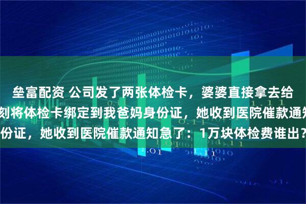 垒富配资 公司发了两张体检卡，婆婆直接拿去给小姑子做了孕检，我立刻将体检卡绑定到我爸妈身份证，她收到医院催款通知急了：1万块体检费谁出？