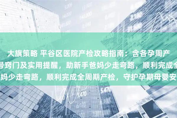 大旗策略 平谷区医院产检攻略指南：含各孕周产检安排、项目明细、挂号窍门及实用提醒，助新手爸妈少走弯路，顺利完成全周期产检，守护孕期母婴安全