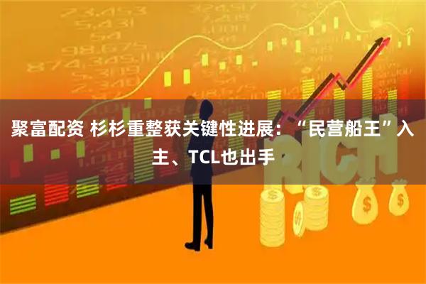 聚富配资 杉杉重整获关键性进展：“民营船王”入主、TCL也出手