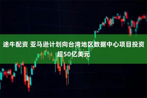 途牛配资 亚马逊计划向台湾地区数据中心项目投资超50亿美元