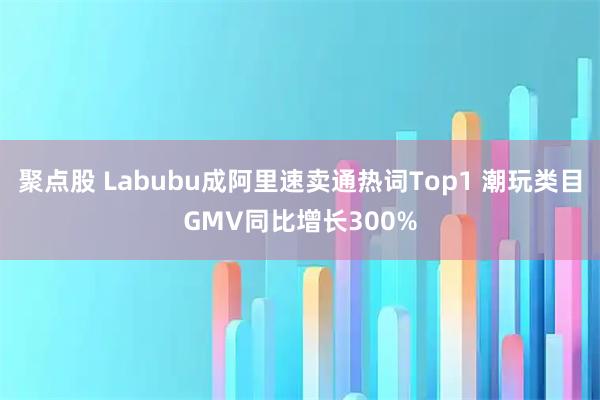 聚点股 Labubu成阿里速卖通热词Top1 潮玩类目GMV同比增长300%