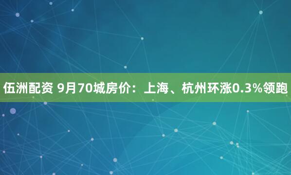 伍洲配资 9月70城房价：上海、杭州环涨0.3%领跑