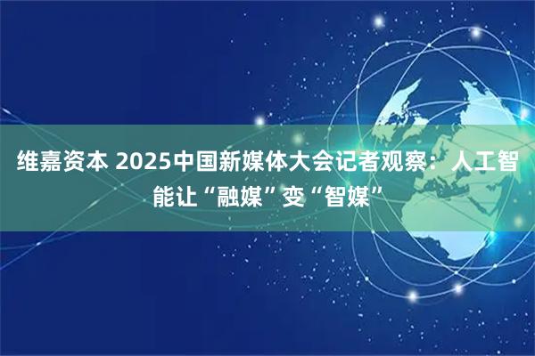 维嘉资本 2025中国新媒体大会记者观察：人工智能让“融媒”变“智媒”