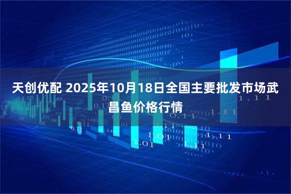 天创优配 2025年10月18日全国主要批发市场武昌鱼价格行情