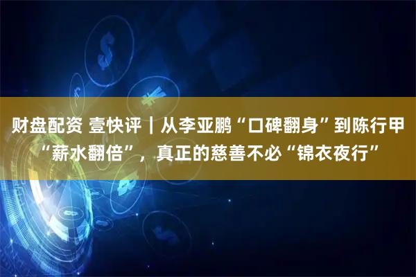 财盘配资 壹快评｜从李亚鹏“口碑翻身”到陈行甲“薪水翻倍”，真正的慈善不必“锦衣夜行”