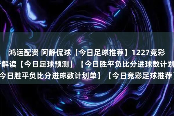 鸿运配资 阿静侃球【今日足球推荐】1227竞彩足球推荐：20场比赛分析解读【今日足球预测】【今日胜平负比分进球数计划单】【今日竞彩足球推荐】