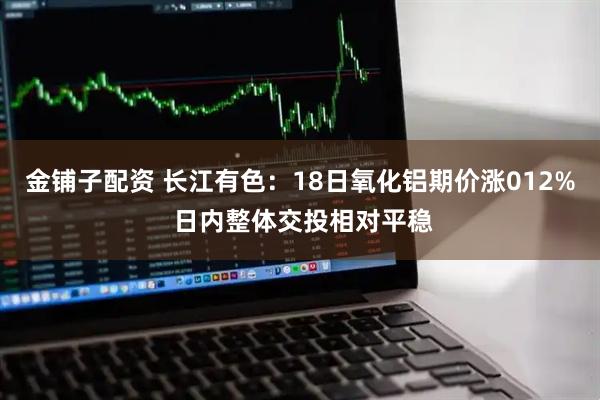 金铺子配资 长江有色：18日氧化铝期价涨012% 日内整体交投相对平稳