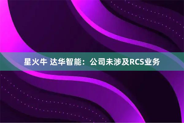 星火牛 达华智能：公司未涉及RCS业务