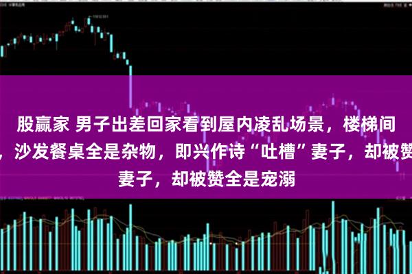 股赢家 男子出差回家看到屋内凌乱场景，楼梯间堆满了鞋，沙发餐桌全是杂物，即兴作诗“吐槽”妻子，却被赞全是宠溺