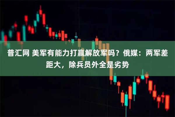 普汇网 美军有能力打赢解放军吗？俄媒：两军差距大，除兵员外全是劣势
