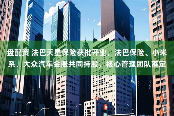 盘配资 法巴天星保险获批开业，法巴保险、小米系、大众汽车金服共同持股，核心管理团队落定