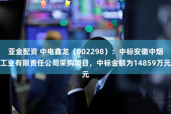 亚金配资 中电鑫龙（002298）：中标安徽中烟工业有限责任公司采购项目，中标金额为14859万元
