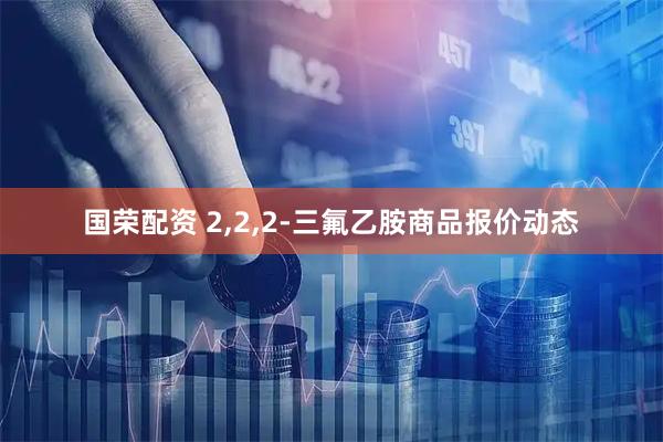 国荣配资 2,2,2-三氟乙胺商品报价动态