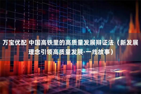 万宝优配 中国高铁里的高质量发展辩证法（新发展理念引领高质量发展·一线故事）