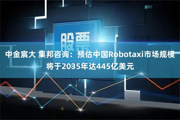 中金宸大 集邦咨询：预估中国Robotaxi市场规模将于2035年达445亿美元