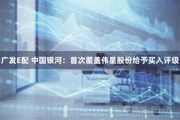 广发E配 中国银河：首次覆盖伟星股份给予买入评级