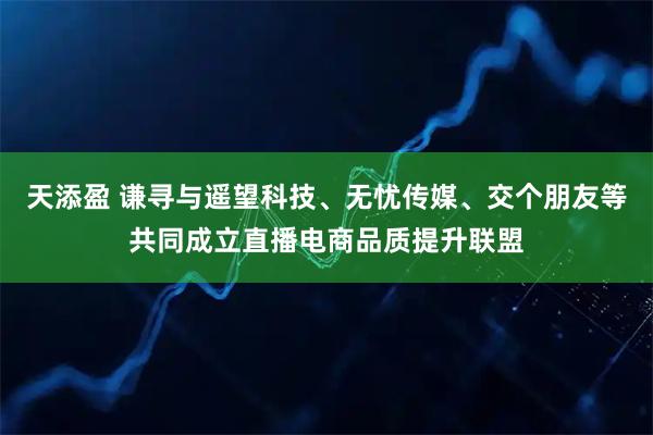 天添盈 谦寻与遥望科技、无忧传媒、交个朋友等共同成立直播电商品质提升联盟
