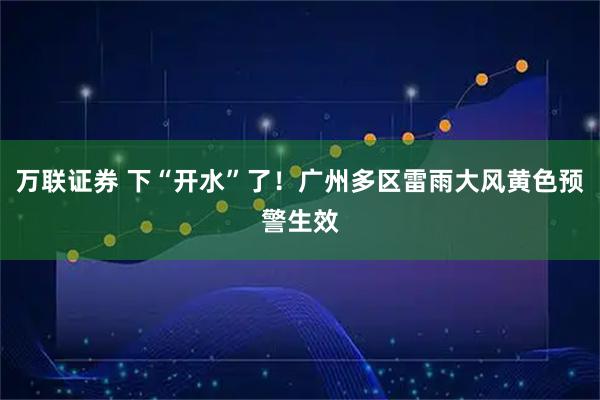 万联证券 下“开水”了！广州多区雷雨大风黄色预警生效
