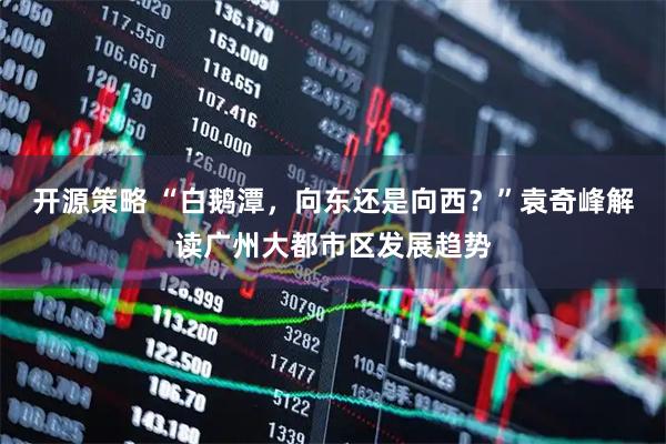 开源策略 “白鹅潭，向东还是向西？”袁奇峰解读广州大都市区发展趋势